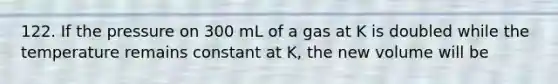 122. If the pressure on 300 mL of a gas at K is doubled while the temperature remains constant at K, the new volume will be