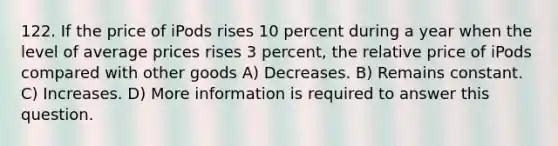 122. If the price of iPods rises 10 percent during a year when the level of average prices rises 3 percent, the relative price of iPods compared with other goods A) Decreases. B) Remains constant. C) Increases. D) More information is required to answer this question.