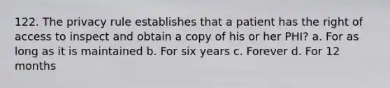 122. The privacy rule establishes that a patient has the right of access to inspect and obtain a copy of his or her PHI? a. For as long as it is maintained b. For six years c. Forever d. For 12 months