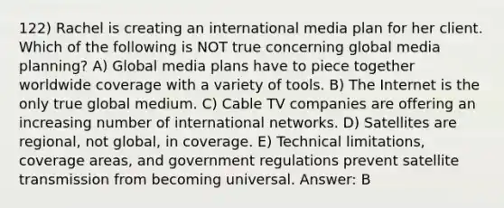 122) Rachel is creating an international media plan for her client. Which of the following is NOT true concerning global media planning? A) Global media plans have to piece together worldwide coverage with a variety of tools. B) The Internet is the only true global medium. C) Cable TV companies are offering an increasing number of international networks. D) Satellites are regional, not global, in coverage. E) Technical limitations, coverage areas, and government regulations prevent satellite transmission from becoming universal. Answer: B