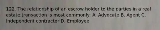 122. The relationship of an escrow holder to the parties in a real estate transaction is most commonly: A. Advocate B. Agent C. Independent contractor D. Employee