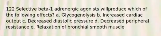 122 Selective beta-1 adrenergic agonists willproduce which of the following effects? a. Glycogenolysis b. Increased cardiac output c. Decreased diastolic pressure d. Decreased peripheral resistance e. Relaxation of bronchial smooth muscle