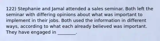 122) Stephanie and Jamal attended a sales seminar. Both left the seminar with differing opinions about what was important to implement in their jobs. Both used the information in different ways, according to what each already believed was important. They have engaged in ________.