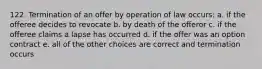 122. Termination of an offer by operation of law occurs: a. if the offeree decides to revocate b. by death of the offeror c. if the offeree claims a lapse has occurred d. if the offer was an option contract e. all of the other choices are correct and termination occurs