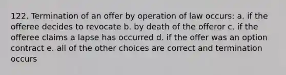 122. Termination of an offer by operation of law occurs: a. if the offeree decides to revocate b. by death of the offeror c. if the offeree claims a lapse has occurred d. if the offer was an option contract e. all of the other choices are correct and termination occurs