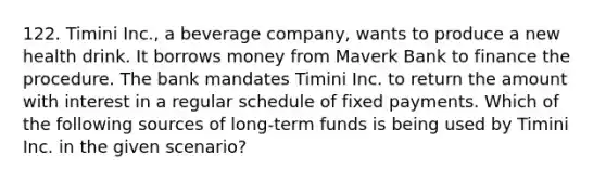 122. Timini Inc., a beverage company, wants to produce a new health drink. It borrows money from Maverk Bank to finance the procedure. The bank mandates Timini Inc. to return the amount with interest in a regular schedule of fixed payments. Which of the following sources of long-term funds is being used by Timini Inc. in the given scenario?