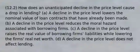 (12.2) How does an unanticipated decline in the price level cause a drop in lending? (a) A decline in the price level lowers the nominal value of loan contracts that have already been made. (b) A decline in the price level reduces the moral hazard associated with borrowing firms. (c) A decline in the price level raises the real value of borrowing firms' liabilities while lowering the firms' real net worth. (d) A decline in the price level does not affect lending.