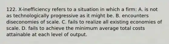 122. X-inefficiency refers to a situation in which a firm: A. is not as technologically progressive as it might be. B. encounters diseconomies of scale. C. fails to realize all existing economies of scale. D. fails to achieve the minimum average total costs attainable at each level of output.