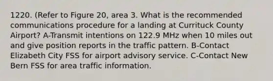 1220. (Refer to Figure 20, area 3. What is the recommended communications procedure for a landing at Currituck County Airport? A-Transmit intentions on 122.9 MHz when 10 miles out and give position reports in the traffic pattern. B-Contact Elizabeth City FSS for airport advisory service. C-Contact New Bern FSS for area traffic information.