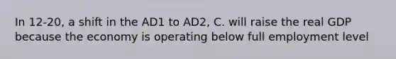 In 12-20, a shift in the AD1 to AD2, C. will raise the real GDP because the economy is operating below full employment level