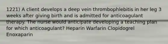 1221) A client develops a deep vein thrombophlebitis in her leg 3 weeks after giving birth and is admitted for anticoagulant therapy. The nurse would anticipate developing a teaching plan for which anticoagulant? Heparin Warfarin Clopidogrel Enoxaparin