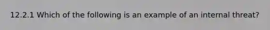 12.2.1 Which of the following is an example of an internal threat?