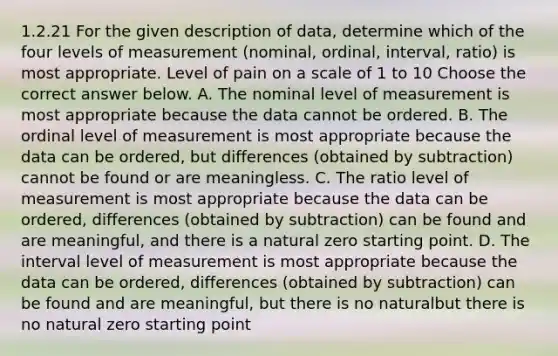 1.2.21 For the given description of​ data, determine which of the four levels of measurement​ (nominal, ordinal,​ interval, ratio) is most appropriate. Level of pain on a scale of 1 to 10 Choose the correct answer below. A. The nominal level of measurement is most appropriate because the data cannot be ordered. B. The ordinal level of measurement is most appropriate because the data can be ordered, but differences (obtained by subtraction) cannot be found or are meaningless. C. The ratio level of measurement is most appropriate because the data can be ordered, differences (obtained by subtraction) can be found and are meaningful, and there is a natural zero starting point. D. The interval level of measurement is most appropriate because the data can be ordered, differences (obtained by subtraction) can be found and are meaningful, but there is no naturalbut there is no natural zero starting point