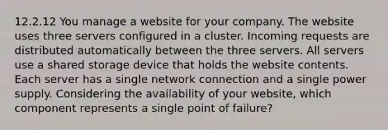 12.2.12 You manage a website for your company. The website uses three servers configured in a cluster. Incoming requests are distributed automatically between the three servers. All servers use a shared storage device that holds the website contents. Each server has a single network connection and a single power supply. Considering the availability of your website, which component represents a single point of failure?