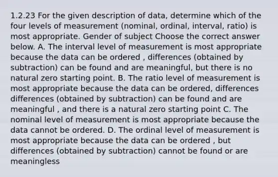 1.2.23 For the given description of​ data, determine which of the four levels of measurement​ (nominal, ordinal,​ interval, ratio) is most appropriate. Gender of subject Choose the correct answer below. A. The interval level of measurement is most appropriate because the data can be ordered , differences (obtained by subtraction) can be found and are meaningful, but there is no natural zero starting point. B. The ratio level of measurement is most appropriate because the data can be ordered, differences differences (obtained by subtraction) can be found and are meaningful , and there is a natural zero starting point C. The nominal level of measurement is most appropriate because the data cannot be ordered. D. The ordinal level of measurement is most appropriate because the data can be ordered , but differences (obtained by subtraction) cannot be found or are meaningless