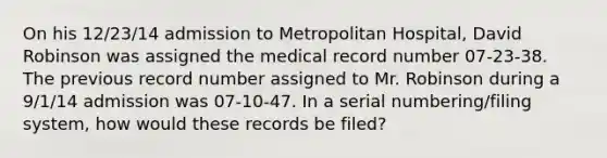 On his 12/23/14 admission to Metropolitan Hospital, David Robinson was assigned the medical record number 07-23-38. The previous record number assigned to Mr. Robinson during a 9/1/14 admission was 07-10-47. In a serial numbering/filing system, how would these records be filed?