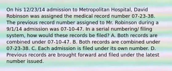 On his 12/23/14 admission to Metropolitan Hospital, David Robinson was assigned the medical record number 07-23-38. The previous record number assigned to Mr. Robinson during a 9/1/14 admission was 07-10-47. In a serial numbering/ filing system, how would these records be filed? A. Both records are combined under 07-10-47. B. Both records are combined under 07-23-38. C. Each admission is filed under its own number. D. Previous records are brought forward and filed under the latest number issued.