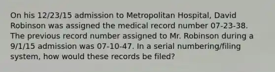 On his 12/23/15 admission to Metropolitan Hospital, David Robinson was assigned the medical record number 07-23-38. The previous record number assigned to Mr. Robinson during a 9/1/15 admission was 07-10-47. In a serial numbering/filing system, how would these records be filed?