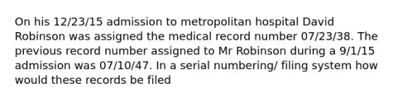 On his 12/23/15 admission to metropolitan hospital David Robinson was assigned the medical record number 07/23/38. The previous record number assigned to Mr Robinson during a 9/1/15 admission was 07/10/47. In a serial numbering/ filing system how would these records be filed