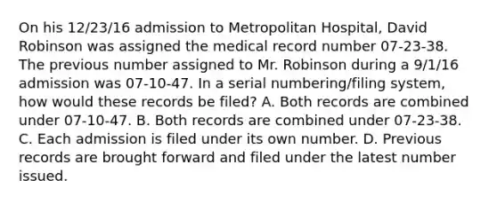 On his 12/23/16 admission to Metropolitan Hospital, David Robinson was assigned the medical record number 07-23-38. The previous number assigned to Mr. Robinson during a 9/1/16 admission was 07-10-47. In a serial numbering/filing system, how would these records be filed? A. Both records are combined under 07-10-47. B. Both records are combined under 07-23-38. C. Each admission is filed under its own number. D. Previous records are brought forward and filed under the latest number issued.