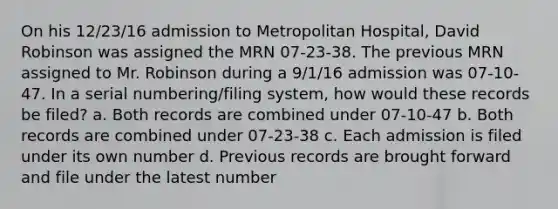 On his 12/23/16 admission to Metropolitan Hospital, David Robinson was assigned the MRN 07-23-38. The previous MRN assigned to Mr. Robinson during a 9/1/16 admission was 07-10-47. In a serial numbering/filing system, how would these records be filed? a. Both records are combined under 07-10-47 b. Both records are combined under 07-23-38 c. Each admission is filed under its own number d. Previous records are brought forward and file under the latest number