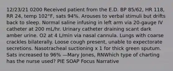 12/23/21 0200 Received patient from the E.D. BP 85/62, HR 118, RR 24, temp 102°F, sats 94%. Arouses to verbal stimuli but drifts back to sleep. Normal saline infusing in left arm via 20-gauge IV catheter at 200 mL/hr. Urinary catheter draining scant dark amber urine. O2 at 4 L/min via nasal cannula. Lungs with coarse crackles bilaterally. Loose cough present, unable to expectorate secretions. Nasotracheal suctioning x 1 for thick green sputum. Sats increased to 96% —Mary Jones, RNWhich type of charting has the nurse used? PIE SOAP Focus Narrative