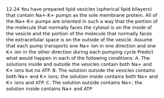 12-24 You have prepared lipid vesicles (spherical lipid bilayers) that contain Na+-K+ pumps as the sole membrane protein. All of the Na+-K+ pumps are oriented in such a way that the portion of the molecule that normally faces the cytosol is on the inside of the vesicle and the portion of the molecule that normally faces the extracellular space is on the outside of the vesicle. Assume that each pump transports one Na+ ion in one direction and one K+ ion in the other direction during each pumping cycle Predict what would happen in each of the following conditions: A. The solutions inside and outside the vesicles contain both Na+ and K+ ions but no ATP. B. The solution outside the vesicles contains both Na+ and K+ ions; the solution inside contains both Na+ and K+ ions and ATP. C. The solution outside contains Na+; the solution inside contains Na+ and ATP