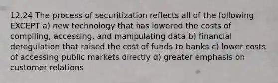 12.24 The process of securitization reflects all of the following EXCEPT a) new technology that has lowered the costs of compiling, accessing, and manipulating data b) financial deregulation that raised the cost of funds to banks c) lower costs of accessing public markets directly d) greater emphasis on customer relations