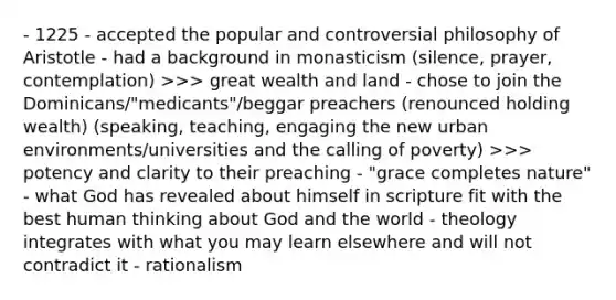 - 1225 - accepted the popular and controversial philosophy of Aristotle - had a background in monasticism (silence, prayer, contemplation) >>> great wealth and land - chose to join the Dominicans/"medicants"/beggar preachers (renounced holding wealth) (speaking, teaching, engaging the new urban environments/universities and the calling of poverty) >>> potency and clarity to their preaching - "grace completes nature" - what God has revealed about himself in scripture fit with the best human thinking about God and the world - theology integrates with what you may learn elsewhere and will not contradict it - rationalism