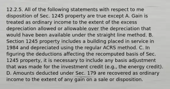 12.2.5. All of the following statements with respect to me disposition of Sec. 1245 property are true except A. Gain is treated as ordinary income to the extent of the excess depreciation allowed or allowable over the depreciation that would have been available under the straight line method. B. Section 1245 property includes a building placed in service in 1984 and depreciated using the regular ACRS method. C. In figuring the deductions affecting the recomputed basis of Sec. 1245 property, it is necessary to include any basis adjustment that was made for the investment credit (e.g., the energy credit). D. Amounts deducted under Sec. 179 are recovered as ordinary income to the extent of any gain on a sale or disposition.