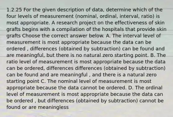 1.2.25 For the given description of​ data, determine which of the four levels of measurement​ (nominal, ordinal,​ interval, ratio) is most appropriate. A research project on the effectiveness of skin grafts begins with a compilation of the hospitals that provide skin grafts Choose the correct answer below. A. The interval level of measurement is most appropriate because the data can be ordered , differences (obtained by subtraction) can be found and are meaningful, but there is no natural zero starting point. B. The ratio level of measurement is most appropriate because the data can be ordered, differences differences (obtained by subtraction) can be found and are meaningful , and there is a natural zero starting point C. The nominal level of measurement is most appropriate because the data cannot be ordered. D. The ordinal level of measurement is most appropriate because the data can be ordered , but differences (obtained by subtraction) cannot be found or are meaningless