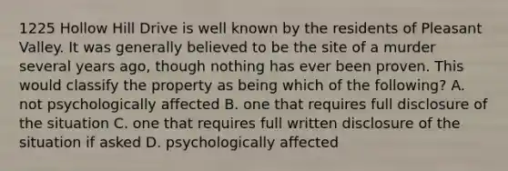 1225 Hollow Hill Drive is well known by the residents of Pleasant Valley. It was generally believed to be the site of a murder several years ago, though nothing has ever been proven. This would classify the property as being which of the following? A. not psychologically affected B. one that requires full disclosure of the situation C. one that requires full written disclosure of the situation if asked D. psychologically affected