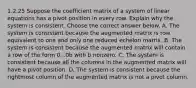 1.2.25 Suppose the coefficient matrix of a system of linear equations has a pivot position in every row. Explain why the system is consistent. Choose the correct answer below. A. The system is consistent because the augmented matrix is row equivalent to one and only one reduced echelon matrix. B. The system is consistent because the augmented matrix will contain a row of the form 0...0b with b nonzero. C. The system is consistent because all the columns in the augmented matrix will have a pivot position. D. The system is consistent because the rightmost column of the augmented matrix is not a pivot column.