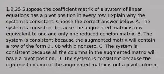 1.2.25 Suppose the coefficient matrix of a system of linear equations has a pivot position in every row. Explain why the system is consistent. Choose the correct answer below. A. The system is consistent because the augmented matrix is row equivalent to one and only one reduced echelon matrix. B. The system is consistent because the augmented matrix will contain a row of the form 0...0b with b nonzero. C. The system is consistent because all the columns in the augmented matrix will have a pivot position. D. The system is consistent because the rightmost column of the augmented matrix is not a pivot column.