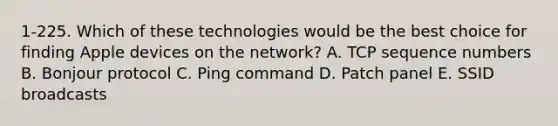 1-225. Which of these technologies would be the best choice for finding Apple devices on the network? A. TCP sequence numbers B. Bonjour protocol C. Ping command D. Patch panel E. SSID broadcasts