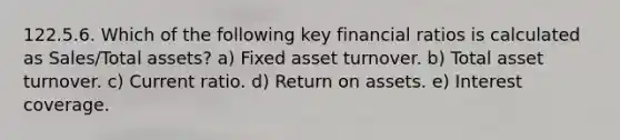 122.5.6. Which of the following key financial ratios is calculated as Sales/Total assets? a) Fixed asset turnover. b) Total asset turnover. c) Current ratio. d) Return on assets. e) Interest coverage.