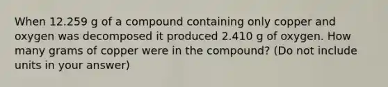 When 12.259 g of a compound containing only copper and oxygen was decomposed it produced 2.410 g of oxygen. How many grams of copper were in the compound? (Do not include units in your answer)