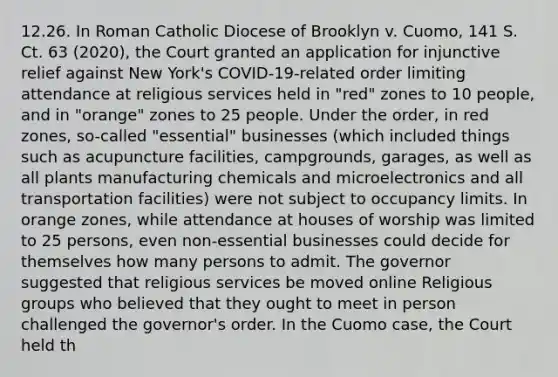 12.26. In Roman Catholic Diocese of Brooklyn v. Cuomo, 141 S. Ct. 63 (2020), the Court granted an application for injunctive relief against New York's COVID-19-related order limiting attendance at religious services held in "red" zones to 10 people, and in "orange" zones to 25 people. Under the order, in red zones, so-called "essential" businesses (which included things such as acupuncture facilities, campgrounds, garages, as well as all plants manufacturing chemicals and microelectronics and all transportation facilities) were not subject to occupancy limits. In orange zones, while attendance at houses of worship was limited to 25 persons, even non-essential businesses could decide for themselves how many persons to admit. The governor suggested that religious services be moved online Religious groups who believed that they ought to meet in person challenged the governor's order. In the Cuomo case, the Court held th