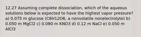 12.27 Assuming complete dissociation, which of the aqueous solutions below is expected to have the highest vapor pressure? a) 0.075 m glucose (C6H12O6, a nonvolatile nonelectrolyte) b) 0.050 m MgCl2 c) 0.080 m KNO3 d) 0.12 m NaCl e) 0.050 m AlCl3