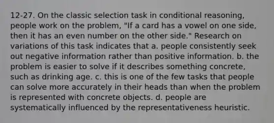 12-27. On the classic selection task in conditional reasoning, people work on the problem, "If a card has a vowel on one side, then it has an even number on the other side." Research on variations of this task indicates that a. people consistently seek out negative information rather than positive information. b. the problem is easier to solve if it describes something concrete, such as drinking age. c. this is one of the few tasks that people can solve more accurately in their heads than when the problem is represented with concrete objects. d. people are systematically influenced by the representativeness heuristic.