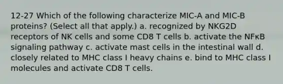 12-27 Which of the following characterize MIC-A and MIC-B proteins? (Select all that apply.) a. recognized by NKG2D receptors of NK cells and some CD8 T cells b. activate the NFκB signaling pathway c. activate mast cells in the intestinal wall d. closely related to MHC class I heavy chains e. bind to MHC class I molecules and activate CD8 T cells.