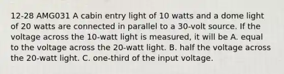 12-28 AMG031 A cabin entry light of 10 watts and a dome light of 20 watts are connected in parallel to a 30-volt source. If the voltage across the 10-watt light is measured, it will be A. equal to the voltage across the 20-watt light. B. half the voltage across the 20-watt light. C. one-third of the input voltage.