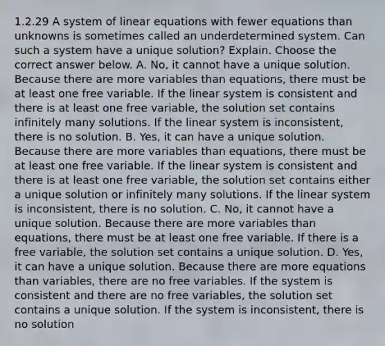 1.2.29 A system of linear equations with fewer equations than unknowns is sometimes called an underdetermined system. Can such a system have a unique​ solution? Explain. Choose the correct answer below. A. ​No, it cannot have a unique solution. Because there are more variables than​ equations, there must be at least one free variable. If the linear system is consistent and there is at least one free​ variable, the solution set contains infinitely many solutions. If the linear system is​ inconsistent, there is no solution. B. ​Yes, it can have a unique solution. Because there are more variables than​ equations, there must be at least one free variable. If the linear system is consistent and there is at least one free​ variable, the solution set contains either a unique solution or infinitely many solutions. If the linear system is​ inconsistent, there is no solution. C. ​No, it cannot have a unique solution. Because there are more variables than​ equations, there must be at least one free variable. If there is a free​ variable, the solution set contains a unique solution. D. ​Yes, it can have a unique solution. Because there are more equations than​ variables, there are no free variables. If the system is consistent and there are no free​ variables, the solution set contains a unique solution. If the system is​ inconsistent, there is no solution