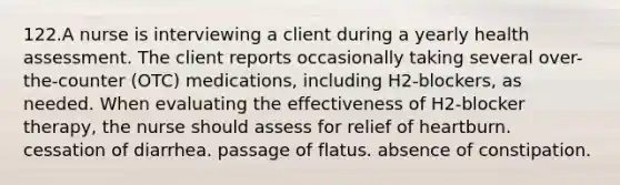 122.A nurse is interviewing a client during a yearly health assessment. The client reports occasionally taking several over-the-counter (OTC) medications, including H2-blockers, as needed. When evaluating the effectiveness of H2-blocker therapy, the nurse should assess for relief of heartburn. cessation of diarrhea. passage of flatus. absence of constipation.