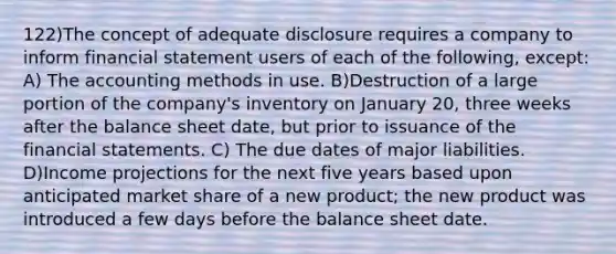 122)The concept of adequate disclosure requires a company to inform financial statement users of each of the following, except: A) The accounting methods in use. B)Destruction of a large portion of the company's inventory on January 20, three weeks after the balance sheet date, but prior to issuance of the financial statements. C) The due dates of major liabilities. D)Income projections for the next five years based upon anticipated market share of a new product; the new product was introduced a few days before the balance sheet date.