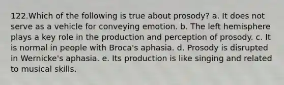 122.Which of the following is true about prosody? a. It does not serve as a vehicle for conveying emotion. b. The left hemisphere plays a key role in the production and perception of prosody. c. It is normal in people with Broca's aphasia. d. Prosody is disrupted in Wernicke's aphasia. e. Its production is like singing and related to musical skills.