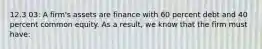 12.3 03: A firm's assets are finance with 60 percent debt and 40 percent common equity. As a result, we know that the firm must have: