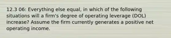 12.3 06: Everything else equal, in which of the following situations will a firm's degree of operating leverage (DOL) increase? Assume the firm currently generates a positive net operating income.