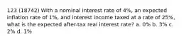 123 (18742) With a nominal interest rate of 4%, an expected inflation rate of 1%, and interest income taxed at a rate of 25%, what is the expected after-tax real interest rate? a. 0% b. 3% c. 2% d. 1%