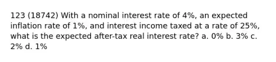 123 (18742) With a nominal interest rate of 4%, an expected inflation rate of 1%, and interest income taxed at a rate of 25%, what is the expected after-tax real interest rate? a. 0% b. 3% c. 2% d. 1%